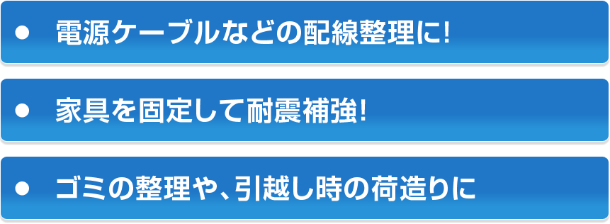 ・電源ケーブルなどの配線整理に！・家具を固定して耐震補強！・ゴミの整理や、引越し時の荷造りに
