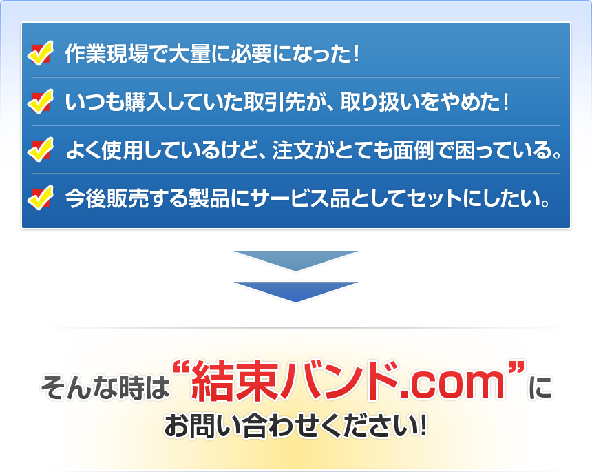 ■作業現場で大量に必要になった！■いつも購入していた取引先が、取り扱いをやめた！■よく使用しているけど、注文がとても面倒で困っている。■今後販売する製品にサービス品としてセットにしたい。そんな時は 結束バンド.com にお問い合わせください！