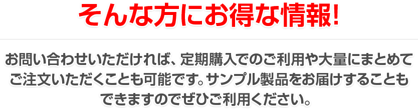 そんな方にお得な情報！お問い合わせいただければ、定期購入でのご利用や大量にまとめてご注文いただくことも可能です。サンプル製品をお届けすることもできますのでぜひご利用ください。