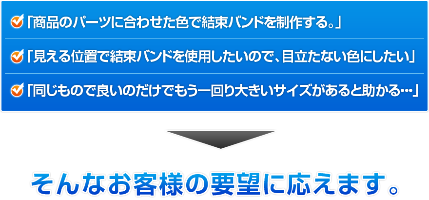 「商品のパーツに合わせた色で結束バンドを制作する。」「見える位置で結束バンドを使用したいので、目立たない色にしたい」「同じもので良いのだけでもう一回り大きいサイズがあると助かる・・・」そんなお客様の要望に応えます。