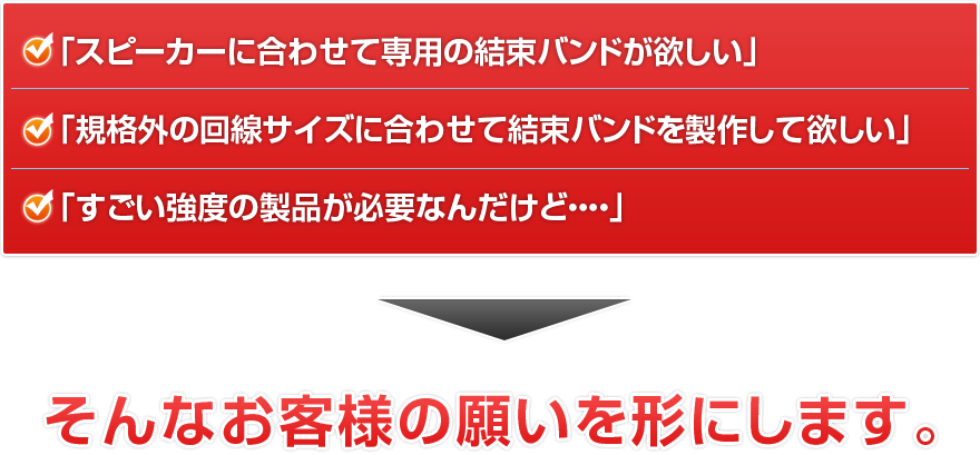 「スピーカーに合わせて専用の結束バンドが欲しい」「規格外の回線サイズに合わせて結束バンドを製作して欲しい」「すごい強度の製品が必要なんだけど・・・・」そんなお客様の願いを形にします。