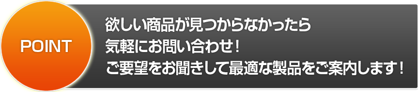 POINT 欲しい商品が見つからなかったら気軽にお問い合わせ！ご要望をお聞きして最適な製品をご案内します！