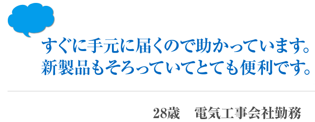 すぐに手元に届くので助かっています。新製品もそろっていてとても便利です。 28歳　電気工事会社勤務