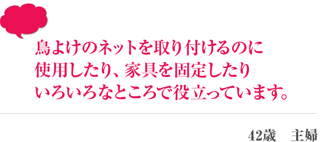 鳥よけのネットを取り付けるのに使用したり、家具を固定したりいろいろなところで役立っています。 42歳　主婦